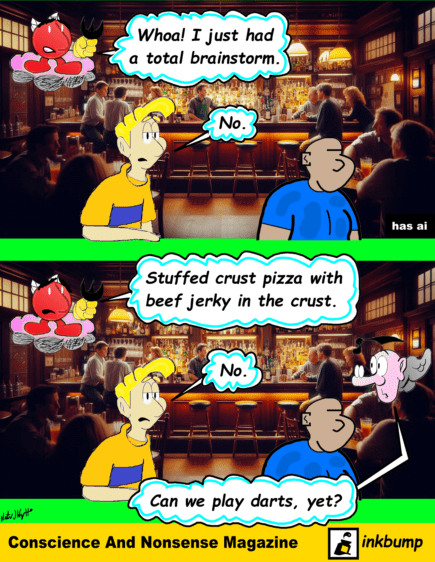 In this Conscience And Nonsense Comic, Steve, Little Devil Nonsense and Professor Conscience are at the pub. Nonsense says, "Whoa! I just had a total brainstorm." Steve says, "No." Nonsense says, "Stuffed crust pizza with beef jerky in the crust." Steve says, "No." Professor Conscience says, "Can we play darts, yet?"
